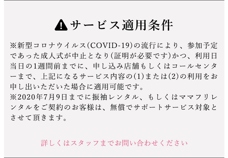 サービス適用条件 ※新型コロナウイルス(COVID-19)の流行により、参加予定であた成人しいが中止となり(証明が必要です)かつ、利用日当日の1週間前までに、申し込み店舗もしくはコールセンターまで、上記になるサービス内容の(1)または(2)の利用をお申し出いただいた場合に適用可能です。