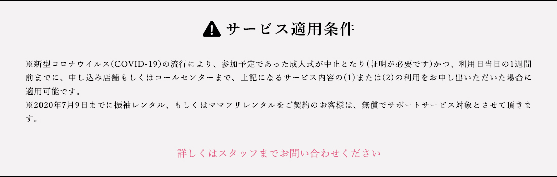 サービス適用条件 ※新型コロナウイルス(COVID-19)の流行により、参加予定であた成人しいが中止となり(証明が必要です)かつ、利用日当日の1週間前までに、申し込み店舗もしくはコールセンターまで、上記になるサービス内容の(1)または(2)の利用をお申し出いただいた場合に適用可能です。